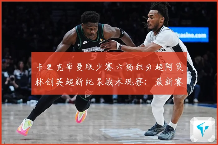 卡里克率曼联少赛六场积分超阿莫林创英超新纪录战术观察：最新赛事动态与深度分析