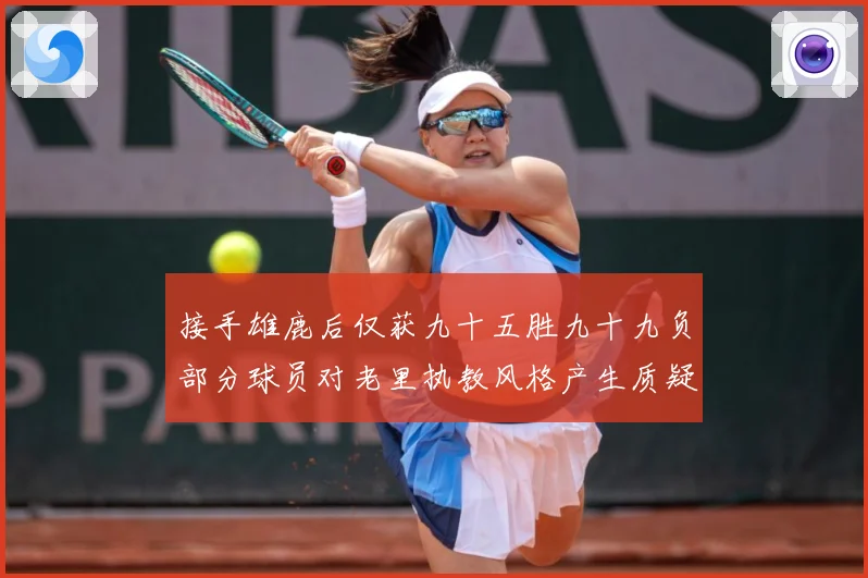 接手雄鹿后仅获九十五胜九十九负部分球员对老里执教风格产生质疑赛场复盘：最新赛事动态与深度分析