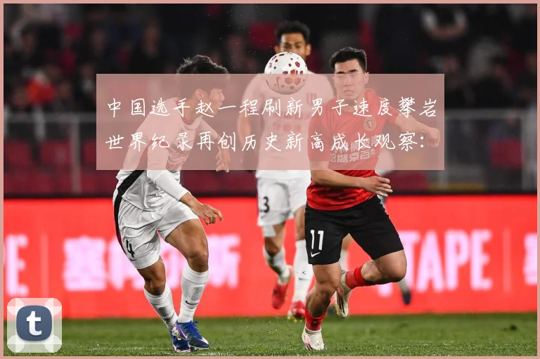 中国选手赵一程刷新男子速度攀岩世界纪录再创历史新高成长观察：最新赛事动态与深度分析