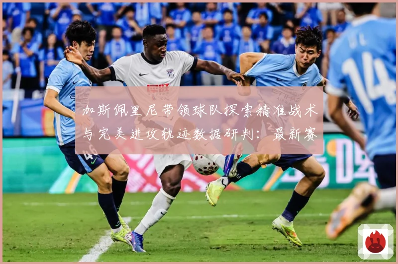 加斯佩里尼带领球队探索精准战术与完美进攻轨迹数据研判：最新赛事动态与深度分析