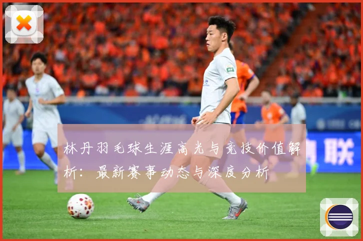 林丹羽毛球生涯高光与竞技价值解析：最新赛事动态与深度分析