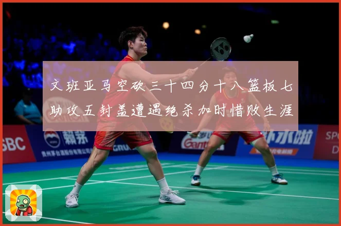 文班亚马空砍三十四分十八篮板七助攻五封盖遭遇绝杀加时惜败生涯成长观察：最新赛事动态与深度分析