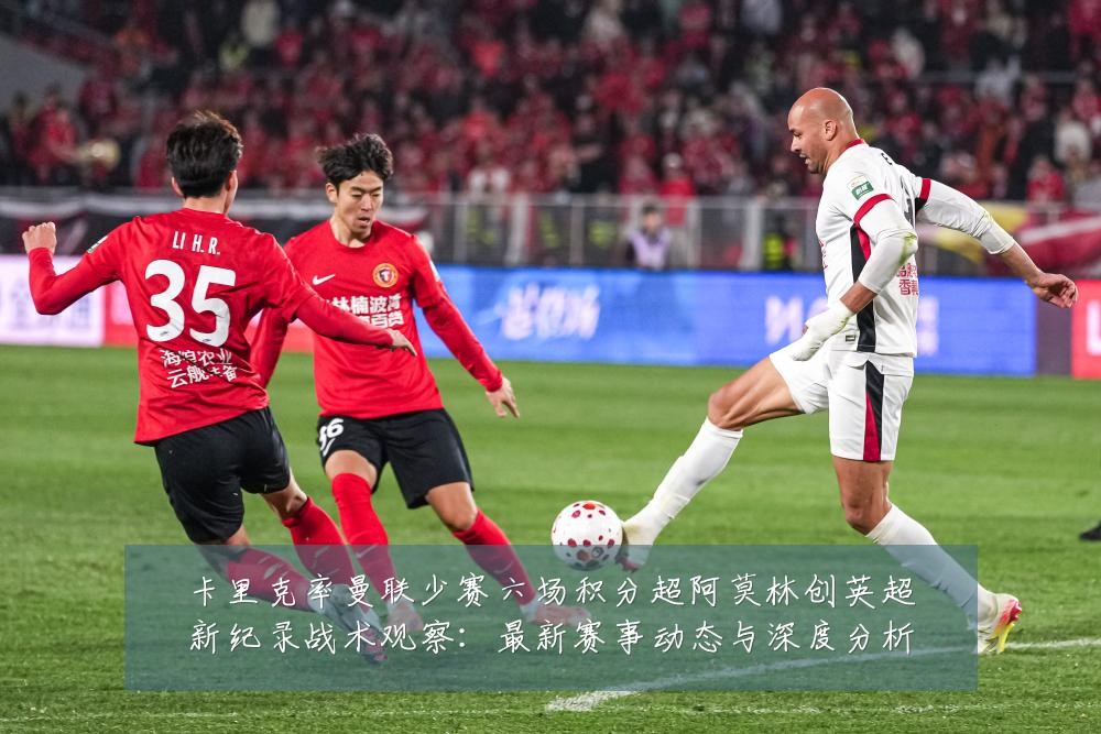 卡里克率曼联少赛六场积分超阿莫林创英超新纪录战术观察：最新赛事动态与深度分析