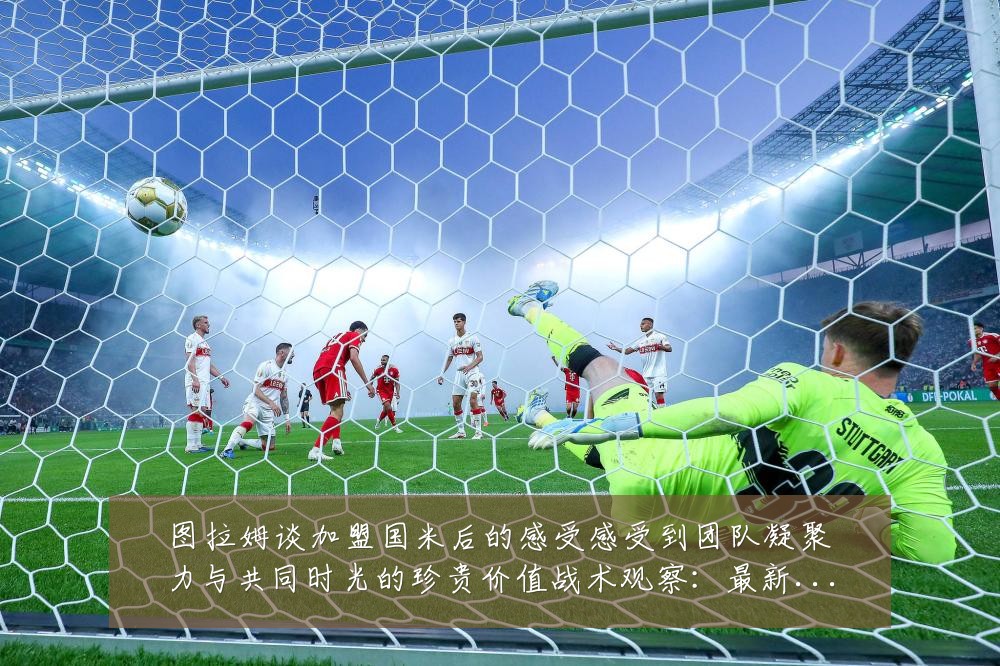 图拉姆谈加盟国米后的感受感受到团队凝聚力与共同时光的珍贵价值战术观察：最新赛事动态与深度分析
