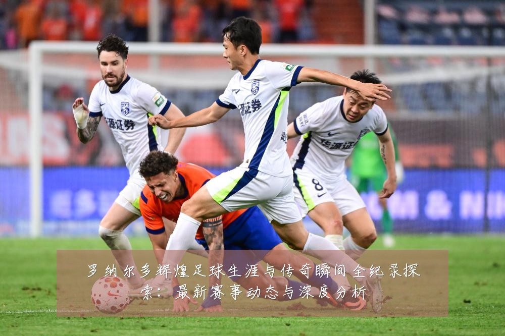 罗纳尔多辉煌足球生涯与传奇瞬间全纪录探索:最新赛事动态与深度分析