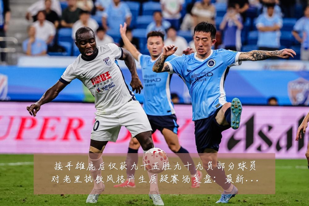 接手雄鹿后仅获九十五胜九十九负部分球员对老里执教风格产生质疑赛场复盘:最新赛事动态与深度分析