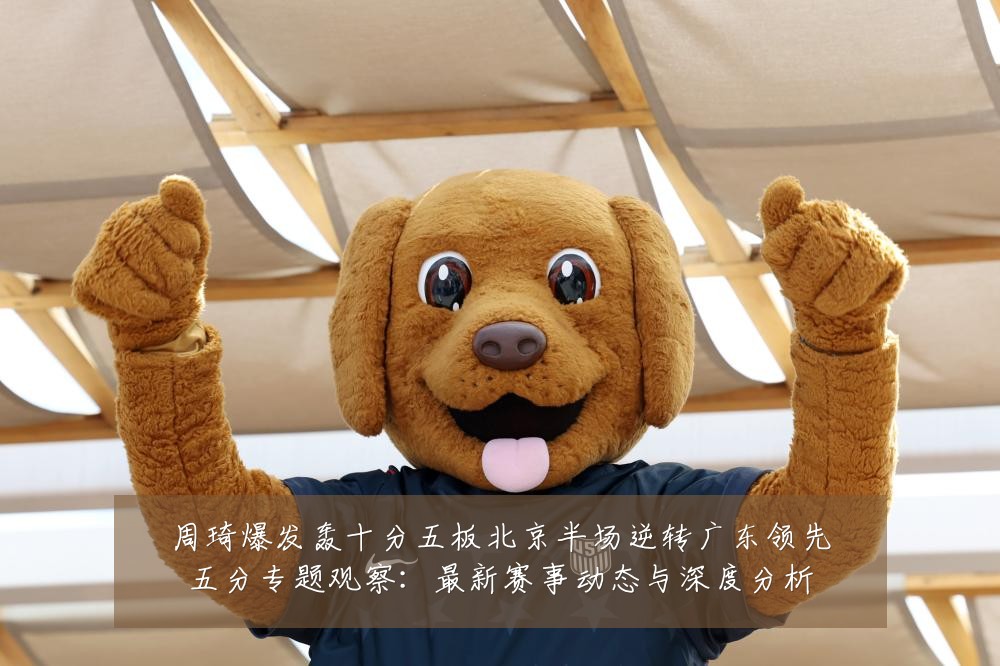 周琦爆发轰十分五板北京半场逆转广东领先五分专题观察：最新赛事动态与深度分析